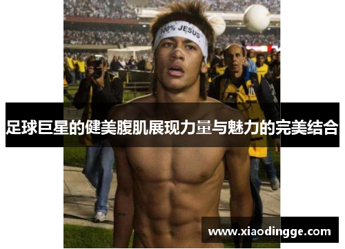 足球巨星的健美腹肌展现力量与魅力的完美结合