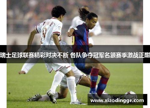 瑞士足球联赛精彩对决不断 各队争夺冠军名额赛季激战正酣